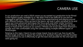 CAMERA USE
In our production we used a DSLR camera as we wanted our production to be filmed
in the highest quality available to us. We didn’t find it too difficult to use and we
managed to get the hang of it after a short time experimenting and playing around
with different buttons. Once we learnt the basics, we took it upon ourselves to try and
figure out more advanced techniques like focus pulls and other similar functions.
Whilst filming, Shannon and I took it in turns to do the filming, as Phoebe was busy
being in front of the camera as our actress. I filmed a lot of our shots from Shannon’s
garage and I felt comfortable using the camera taking multiple different types of
shots/angles.
Relating to this topic, I learnt to use a large tripod, how to set it up, how to get the
perfect angle and how to attach the camera to it. Similarly I learnt to use the shoulder
mount and how to use it effectively to get the best shot possible for the shot type we
were going for.
 