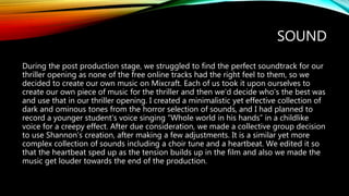 SOUND
During the post production stage, we struggled to find the perfect soundtrack for our
thriller opening as none of the free online tracks had the right feel to them, so we
decided to create our own music on Mixcraft. Each of us took it upon ourselves to
create our own piece of music for the thriller and then we’d decide who’s the best was
and use that in our thriller opening. I created a minimalistic yet effective collection of
dark and ominous tones from the horror selection of sounds, and I had planned to
record a younger student’s voice singing “Whole world in his hands” in a childlike
voice for a creepy effect. After due consideration, we made a collective group decision
to use Shannon’s creation, after making a few adjustments. It is a similar yet more
complex collection of sounds including a choir tune and a heartbeat. We edited it so
that the heartbeat sped up as the tension builds up in the film and also we made the
music get louder towards the end of the production.
 