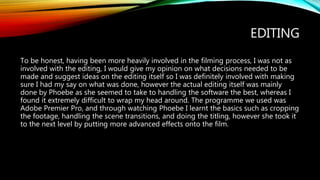 EDITING
To be honest, having been more heavily involved in the filming process, I was not as
involved with the editing, I would give my opinion on what decisions needed to be
made and suggest ideas on the editing itself so I was definitely involved with making
sure I had my say on what was done, however the actual editing itself was mainly
done by Phoebe as she seemed to take to handling the software the best, whereas I
found it extremely difficult to wrap my head around. The programme we used was
Adobe Premier Pro, and through watching Phoebe I learnt the basics such as cropping
the footage, handling the scene transitions, and doing the titling, however she took it
to the next level by putting more advanced effects onto the film.
 