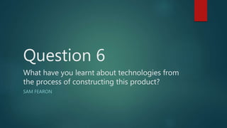 Question 6
What have you learnt about technologies from
the process of constructing this product?
SAM FEARON
 