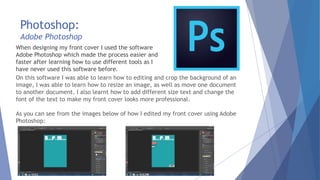 Photoshop:
Adobe Photoshop
When designing my front cover I used the software
Adobe Photoshop which made the process easier and
faster after learning how to use different tools as I
have never used this software before.
On this software I was able to learn how to editing and crop the background of an
image, I was able to learn how to resize an image, as well as move one document
to another document. I also learnt how to add different size text and change the
font of the text to make my front cover looks more professional.
As you can see from the images below of how I edited my front cover using Adobe
Photoshop:
 