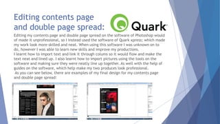 Editing contents page
and double page spread:
Editing my contents page and double page spread on the software of Photoshop would
of made it unprofessional, so I instead used the software of Quark xpress; which made
my work look more skilled and neat. When using this software I was unknown on to
do, however I was able to learn new skills and improve my productions.
I learnt how to import text and link it through colums so it would flow and make the
text neat and lined up. I also learnt how to import pictures using the tools on the
software and making sure they were neatly line up together. As well with the help of
guides on the software, which help make my two produces look professional.
As you can see below, there are examples of my final design for my contents page
and double page spread:
 