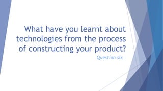 What have you learnt about
technologies from the process
of constructing your product?
Question six
 