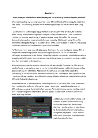 Question 6
“What have you learnt about technologies from the process of constructing this product?”
When constructing my opening sequence I used different kinds of technology to create the
final piece. The following explores what technologies I used and what I learnt from using
them.
I used numerous technological equipment when creating my final product, for instance
when filming and in the editing stage. One piece of equipment which I have used when
creating my opening was the use of a video camera, using this to film the opening
demonstrations a clear image which is focused correctly. Additionally using this to film
allows the settings to change so therefore there is the ability to zoom in and out, I have used
this in certain shots such as the close up on the train ticket.
Furthermore I have also used a tripod, using this makes the shot sturdy and steady. This is
important when filming as from an audience’s perspective it can tell the narrative
differently. For example in the thriller ‘Cloverfield’ there is the use of a hand held cam which
shows how the film looks from the actors view. Using a tripod prevents this keeping a stable
shot that is viewable to the audience.
When editing my opening sequence I used the software Adobe Premiere Pro. This was an
ideal software to use as I was able to cut the certain bits I needed making the sequence fast
pace which was my intentions. Additionally the software allowed me to create the
overlapping of the sound which meant I could introduce 3 sound types which played as one.
I used this software as I was also able to introduce different effects such as the fade in of the
different shots at the beginning.
Moreover the use of different online technology’s such as Prezi and Slide share also meant
that I could gather different information types. I learnt that I was able to plan and get
different reviews using these technology sources. For instance using survey monkey meant
that I was able to gather information on what people like to watch and what is intended
when watching thrillers.
Additionally I also learnt how Prezi and
Emaze is a useful tool when creating
interactive slideshows. When I was
planning I used a serious of slideshows
to demonstrate different information,
using Prezi meant that I could include
videos and animations to elaborate on
my information further.
 