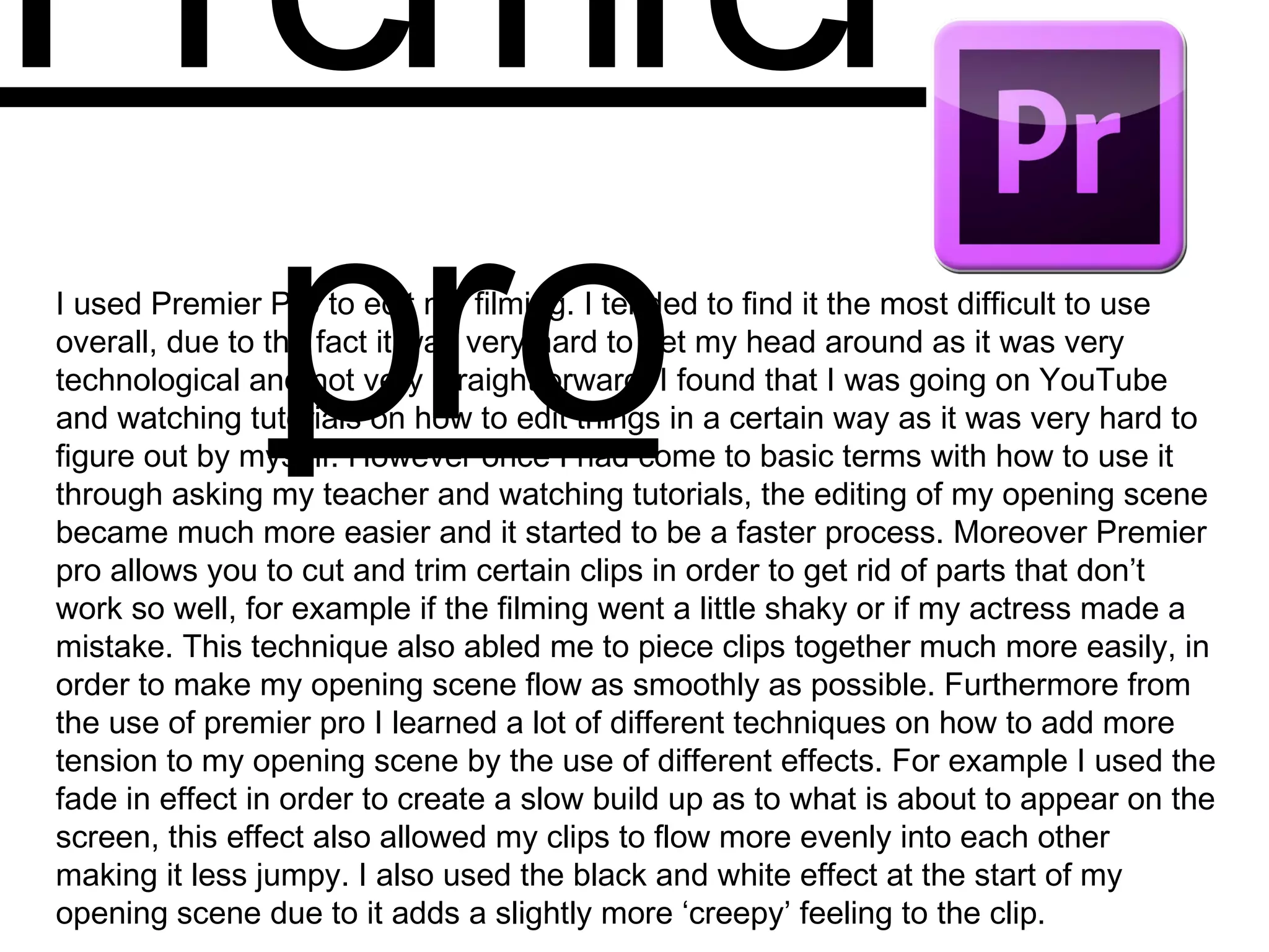 Premier
proI used Premier Pro to edit my filming. I tended to find it the most difficult to use
overall, due to the fact it was very hard to get my head around as it was very
technological and not very straightforward. I found that I was going on YouTube
and watching tutorials on how to edit things in a certain way as it was very hard to
figure out by myself. However once I had come to basic terms with how to use it
through asking my teacher and watching tutorials, the editing of my opening scene
became much more easier and it started to be a faster process. Moreover Premier
pro allows you to cut and trim certain clips in order to get rid of parts that don’t
work so well, for example if the filming went a little shaky or if my actress made a
mistake. This technique also abled me to piece clips together much more easily, in
order to make my opening scene flow as smoothly as possible. Furthermore from
the use of premier pro I learned a lot of different techniques on how to add more
tension to my opening scene by the use of different effects. For example I used the
fade in effect in order to create a slow build up as to what is about to appear on the
screen, this effect also allowed my clips to flow more evenly into each other
making it less jumpy. I also used the black and white effect at the start of my
opening scene due to it adds a slightly more ‘creepy’ feeling to the clip.
 