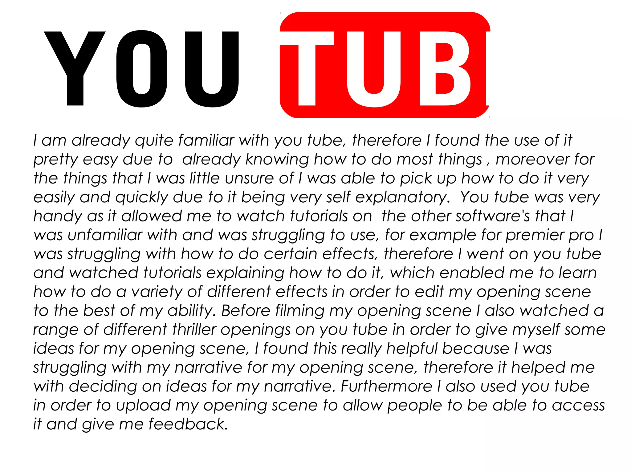 YOU TUBEI am already quite familiar with you tube, therefore I found the use of it
pretty easy due to already knowing how to do most things , moreover for
the things that I was little unsure of I was able to pick up how to do it very
easily and quickly due to it being very self explanatory. You tube was very
handy as it allowed me to watch tutorials on the other software's that I
was unfamiliar with and was struggling to use, for example for premier pro I
was struggling with how to do certain effects, therefore I went on you tube
and watched tutorials explaining how to do it, which enabled me to learn
how to do a variety of different effects in order to edit my opening scene
to the best of my ability. Before filming my opening scene I also watched a
range of different thriller openings on you tube in order to give myself some
ideas for my opening scene, I found this really helpful because I was
struggling with my narrative for my opening scene, therefore it helped me
with deciding on ideas for my narrative. Furthermore I also used you tube
in order to upload my opening scene to allow people to be able to access
it and give me feedback.
 