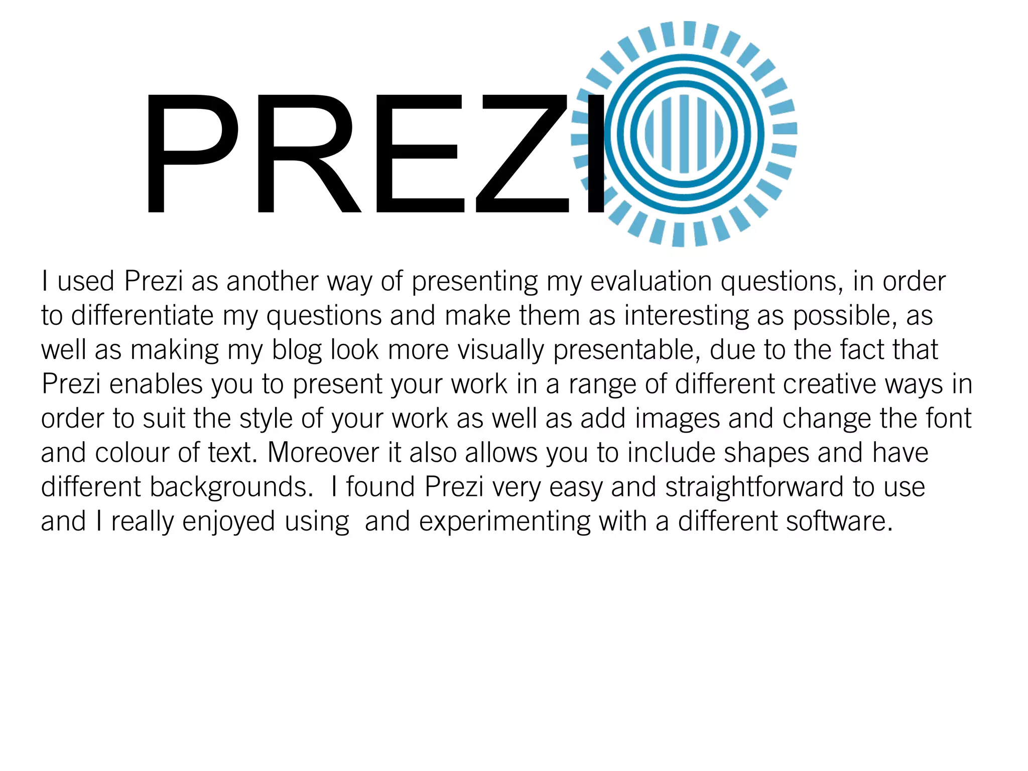 PREZII used Prezi as another way of presenting my evaluation questions, in order
to differentiate my questions and make them as interesting as possible, as
well as making my blog look more visually presentable, due to the fact that
Prezi enables you to present your work in a range of different creative ways in
order to suit the style of your work as well as add images and change the font
and colour of text. Moreover it also allows you to include shapes and have
different backgrounds. I found Prezi very easy and straightforward to use
and I really enjoyed using and experimenting with a different software.
 