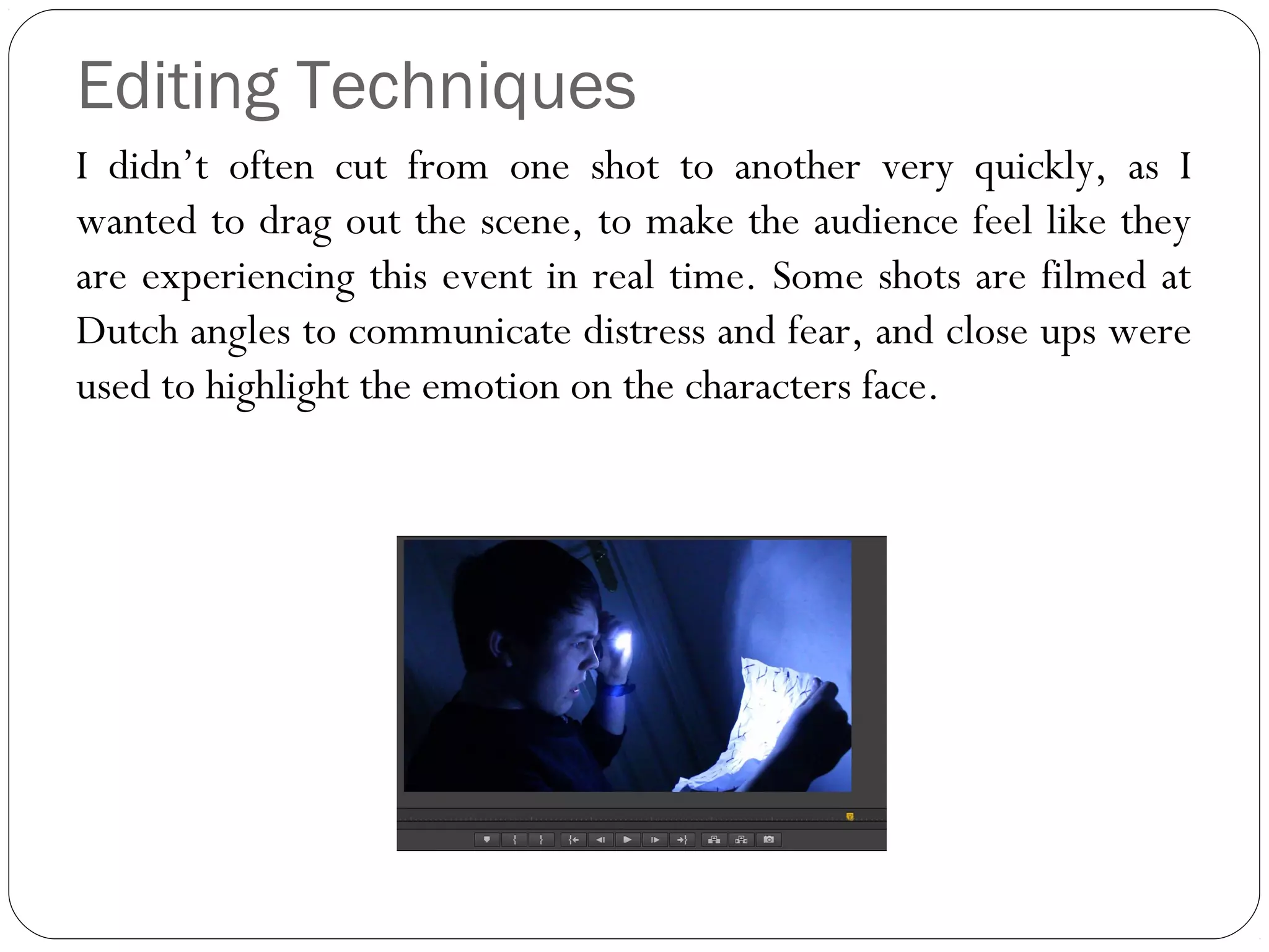 Editing Techniques
I didn’t often cut from one shot to another very quickly, as I
wanted to drag out the scene, to make the audience feel like they
are experiencing this event in real time. Some shots are filmed at
Dutch angles to communicate distress and fear, and close ups were
used to highlight the emotion on the characters face.
 