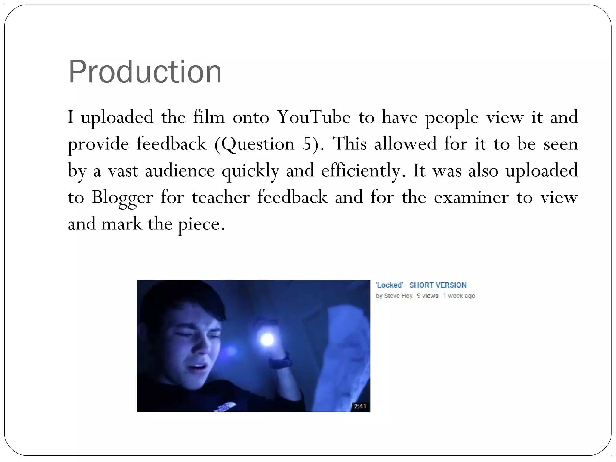 Production
I uploaded the film onto YouTube to have people view it and
provide feedback (Question 5). This allowed for it to be seen
by a vast audience quickly and efficiently. It was also uploaded
to Blogger for teacher feedback and for the examiner to view
and mark the piece.
 