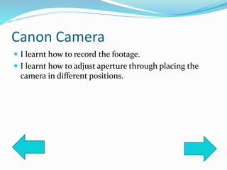 Canon Camera
 I learnt how to record the footage.
 I learnt how to adjust aperture through placing the
camera in different positions.
 
