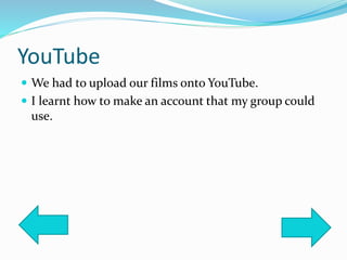 YouTube
 We had to upload our films onto YouTube.
 I learnt how to make an account that my group could
use.
 