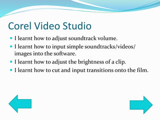 Corel Video Studio
 I learnt how to adjust soundtrack volume.
 I learnt how to input simple soundtracks/videos/
images into the software.
 I learnt how to adjust the brightness of a clip.
 I learnt how to cut and input transitions onto the film.
 