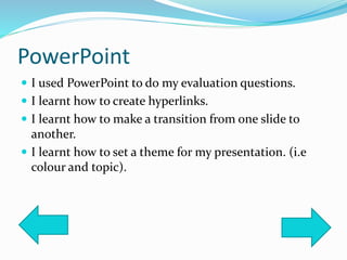 PowerPoint
 I used PowerPoint to do my evaluation questions.
 I learnt how to create hyperlinks.
 I learnt how to make a transition from one slide to
another.
 I learnt how to set a theme for my presentation. (i.e
colour and topic).
 