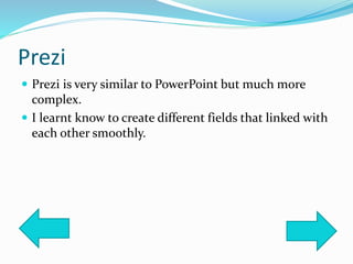 Prezi
 Prezi is very similar to PowerPoint but much more
complex.
 I learnt know to create different fields that linked with
each other smoothly.
 