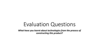 Evaluation Questions
What have you learnt about technologies from the process of
constructing this product?
 
