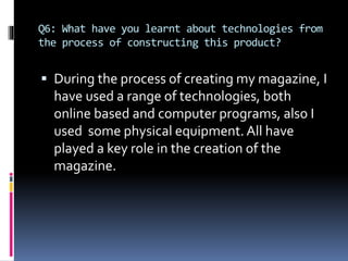 Q6: What have you learnt about technologies from
the process of constructing this product?
 During the process of creating my magazine, I
have used a range of technologies, both
online based and computer programs, also I
used some physical equipment. All have
played a key role in the creation of the
magazine.
 