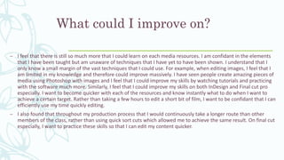 What could I improve on?
– I feel that there is still so much more that I could learn on each media resources. I am confidant in the elements
that I have been taught but am unaware of techniques that I have yet to have been shown. I understand that I
only know a small margin of the vast techniques that I could use. For example, when editing images, I feel that I
am limited in my knowledge and therefore could improve massively. I have seen people create amazing pieces of
media using Photoshop with images and I feel that I could improve my skills by watching tutorials and practicing
with the software much more. Similarly, I feel that I could improve my skills on both InDesign and Final cut pro
especially. I want to become quicker with each of the resources and know instantly what to do when I want to
achieve a certain target. Rather than taking a few hours to edit a short bit of film, I want to be confidant that I can
efficiently use my time quickly editing.
– I also found that throughout my production process that I would continuously take a longer route than other
members of the class, rather than using quick sort cuts which allowed me to achieve the same result. On final cut
especially, I want to practice these skills so that I can edit my content quicker.
 