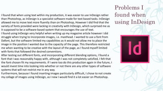 Problems I
found when
using InDesign
I found that when using text within my production, it was easier to use InDesign rather
than Photoshop, as InDesign is a specialist software made for text based tasks. InDesign
allowed me to move text more fluently than on Photoshop, However I did find that the
variety of fonts provided were lacking in creativity with InDesign, which surprised me as
it supposed to be a software based system that encourages the use of text.
I found using InDesign very helpful when writing up my magazine article however I did
struggle when trying to incorporate images, i.e. masthead. I wanted to use a font from
Dafont, but the software limited my capabilities as it would not allow me to place the
image in the position I wanted due to the capacity of the page. This therefore restricted
me when wanting to be creative with the layout of the page, as I found myself limited
with fonts that followed the desired conventions.
After testing out different fonts, and incorporating different blending options, I found a
font that I was reasonably happy with, although I was not completely satisfied, I felt that
the font chosen fit my requirements. If I were too do this production again in the future, I
would invest time into looking into whether or not there are any other types of software
systems that will not restrict me in any way.
Furthermore, because I found inserting images particularly difficult, I chose to not create
my collage of images using InDesign, as I new I would find it a lot easier on Photoshop.
 