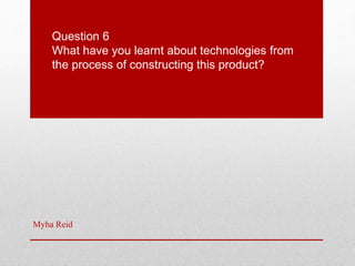 Question 6
What have you learnt about technologies from
the process of constructing this product?
Myha Reid
 