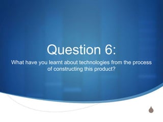 S
Question 6:
What have you learnt about technologies from the process
of constructing this product?
 