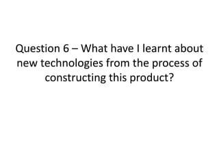 Question 6 – What have I learnt about
new technologies from the process of
constructing this product?
 