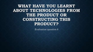 WHAT HAVE YOU LEARNT
ABOUT TECHNOLOGIES FROM
THE PRODUCT OR
CONSTRUCTING THIS
PRODUCT?
Evaluation question 6
 