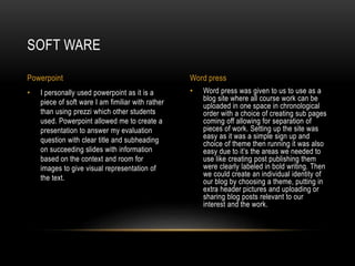 • Word press was given to us to use as a
blog site where all course work can be
uploaded in one space in chronological
order with a choice of creating sub pages
coming off allowing for separation of
pieces of work. Setting up the site was
easy as it was a simple sign up and
choice of theme then running it was also
easy due to it’s the areas we needed to
use like creating post publishing them
were clearly labeled in bold writing. Then
we could create an individual identity of
our blog by choosing a theme, putting in
extra header pictures and uploading or
sharing blog posts relevant to our
interest and the work.
• I personally used powerpoint as it is a
piece of soft ware I am fimiliar with rather
than using prezzi which other students
used. Powerpoint allowed me to create a
presentation to answer my evaluation
question with clear title and subheading
on succeeding slides with information
based on the context and room for
images to give visual representation of
the text.
SOFT WARE
Powerpoint Word press
 