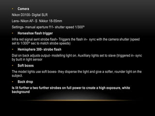 • Camera
Nikon D3100- Digital SLR
Lens- Nikon AF- S Nikkor 18-55mm
Settings- manual aperture f11- shutter speed 1/300th
• Horseshoe flash trigger
Infra red signal sent strobe flash- Triggers the flash in- sync with the camera shutter (speed
set to 1/300th sec to match strobe speeds)
• Hemisphere 300- strobe flash
Dial on back adjusts output- modelling light on. Auxilliary lights set to slave (triggered in- sync
by built in light sensor
• Soft boxes
The model lights use soft boxes- they disperse the light and give a softer, rounder light on the
subject.
• Back drop
Is lit further a two further strobes on full power to create a high exposure, white
background
 