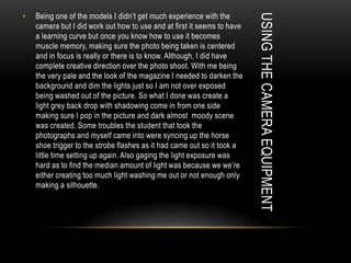 USINGTHECAMERAEQUIPMENT
• Being one of the models I didn’t get much experience with the
camera but I did work out how to use and at first it seems to have
a learning curve but once you know how to use it becomes
muscle memory, making sure the photo being taken is centered
and in focus is really or there is to know. Although, I did have
complete creative direction over the photo shoot. With me being
the very pale and the look of the magazine I needed to darken the
background and dim the lights just so I am not over exposed
being washed out of the picture. So what I done was create a
light grey back drop with shadowing come in from one side
making sure I pop in the picture and dark almost moody scene
was created. Some troubles the student that took the
photographs and myself came into were syncing up the horse
shoe trigger to the strobe flashes as it had came out so it took a
little time setting up again. Also gaging the light exposure was
hard as to find the median amount of light was because we we’re
either creating too much light washing me out or not enough only
making a silhouette.
 