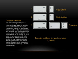 Computer hardware
Mac osx9 (operating system) v.10.5.8
Using the mac was new to me as I have
never used them before, The biggest
change really was how the keyboard and
mouse worked. On other computer systems
a lot of controls work through the functions
you can access through a right click on the
mouse whereas on the mac you are forced
to use the key board commands as the
mouse only has one type of click. Such
function like copy and paste were done
through a combination of keys pressed
together. But again, similar to the camera
once it has been used enough it become
muscle memory.
Copy function
Paste function
Screenshot
Examples of different key board commands
(1,2 and 3)
1
2
3
 