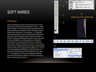 Using photoshop was fairly tricky the actual use of it was
easy as all of the functions were placed on a tab (1) going
down the page. The functions were all self explanatory as
they already been used before o other soft ware we are all
familiar such text boxes (2) and erasers (3). Though the
others that were new just took a little experimenting with to
get used to what they were used for such as the lasso (4).
Where it really got challenging was with the extra ways and
functions available to us using photoshop. Holding the
mouse button on the tab would allow you to access the
extra ways in which the functions can work (5) such as the
lasso having a magnetic alternative sticking to the predicted
outline of what you’re supposed to be cutting out (6). Also it
isn’t fully explained that finishing or adding to what has
been done will be continued into the bar above your work
(7). For example once you have completely outlined the
picture with the lasso you intend to cut out you must go to
layer, new then layer via copy (8).
SOFT WARES
Photoshop
1
4
3
2
5
6:
sticking to the models leg
7
8
 