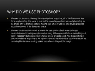 WHY DID WE USE PHOTOSHOP?
• We used photoshop to develop the majority of our magazine, all of the front cover was
done on photoshop, the same is true for the contents page then we used photoshop for
the article only to alter our pictures making sure when it was put onto InDesign (talked
about later) would fit it’s delegated space.
• We used photoshop because it is one of the best pieces of soft ware for image
manipulation and creating one piece out of many. Although we didn’t use everything as it
wasn’t necessary but we used to it’s fullest for our project’s need. Also the polishing of
pictures made the magazine to the highest standard each individual could make such as
removing blemishes or erasing spikes from when cutting out the image.
 