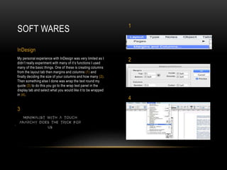 My personal experience with InDesign was very limited as I
didn’t really experiment with many of it’s functions I used
many of the basic things. One of these is creating columns
from the layout tab then margins and columns (1) and
finally deciding the size of your columns and how many (2).
Then something else I done was wrap the text round my
quote (3) to do this you go to the wrap text panel in the
display tab and select what you would like it to be wrapped
in (4).
SOFT WARES
InDesign
1
2
4
3
 