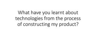 What have you learnt about
technologies from the process
of constructing my product?
 