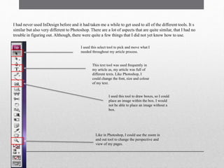 I had never used InDesign before and it had taken me a while to get used to all of the different tools. It s
similar but also very different to Photoshop. There are a lot of aspects that are quite similar, that I had no
trouble in figuring out. Although, there were quite a few things that I did not yet know how to use.
I used this select tool to pick and move what I
needed throughout my article process.
This text tool was used frequently in
my article as, my article was full of
different texts. Like Photoshop, I
could change the font, size and colour
of my text.
I used this tool to draw boxes, so I could
place an image within the box. I would
not be able to place an image without a
box.
Like in Photoshop, I could use the zoom in
and out tool to change the perspective and
view of my pages.
 