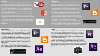 Strengths
• I have previously used YouTube and so have had experience
with it and know how to effectively use it. YouTube was a big str-
ength because it enabled me to look at people’s film openings from
The past and gave me some good ideas for my film opening.
• I also know how to use Google as it is a search engine that I have
used for many years and have good experience of it. This meant that
whenever I needed to search for something I was effectively able to
find it with the help of Google.
• In addition to this, I have a good amount of experience with soft-
wares such as Word and PowerPoint which made it easier for me to
use them when I either needed to document something or to complete
something.
• Finally, I have had very good experience with Microsoft Outlook 365
as it enabled me to easily and quickly communicate with my teacher
throughout the whole process of the task to ask any questions or if I
ad any queries.
Weaknesses
• One of the main weaknesses was the fact that I had never
used Adobe Premiere Pro before and therefore didn’t know
everything you could do on it. This limited what I could actually
do on it which wasn’t very helpful.
• When starting the whole project, I was unfamiliar with the
software Blogger as I had never used it before which meant that
I didn’t particularly know how to structure my whole blog. I had
to ask for a bit of help when it came to blogger because I wasn’t
too sure how to use it at the start which put me behind a bit.
• On completing some of the tasks set, we had to use a program
called SlideShare. This was a weakness because I had never used it
before and therefore wasn’t as experienced as some of the people
in my class. Over time I gradually got better at using it.
• In addition to this, I had never used the software After Effects
which wasn’t very good because I was told it helped to stabilise
your shots if they were a bit shaky, however, I gradually became
better at it and found out how to stabilise some of my shots..
Opportunities
• Over the time of this project, I have now got better at using
Premiere Pro and learnt how to edit your clips properly so it looked
continuous. It also gave me the opportunity to get better with the
sounding of my film opening as I learnt how to overlap sound and
add voiceovers as well as transition effects.
• Throughout my experience of film making, I found the program
Blogger was a good opportunity to learn how to properly organise
and sort my blog out so it looks good and professional. I felt like it
enabled me to create the blog that I wanted to create to make my
work look good.
• SlideShare has also been a great opportunity to learn about
another software to upload things in a way that is simple and
quick. It made it much easier to put stuff on my blog without having
to worry about anything.
Threats
• Throughout my filming experience, I found that one of the threats
was the fact that I had never done editing before and therefore didn’t
know how to properly use it effectively. This meant that I wasn’t able to
be as creative as I would’ve liked to have been as I didn’t have the proper
experience to be excellent at it even though I tried following YouTube
tutorials to help me through it.
• Another minor threat to my construction of my film is the fact that I
had never really used a camera like the one we used before. This meant
that I was unfamiliar with all the buttons on the camera, therefore I couldn’t
do all the creative stuff other people could do as they had used those cameras
before. It meant that I had to find a way to make sure that my filming went
right and I didn’t find any problems.
 