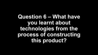 Question 6 – What have
you learnt about
technologies from the
process of constructing
this product?
 