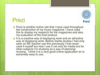 Prezi
 Prezi is another online site that I have used throughout
the construction of my music magazine. I have used
this to display my research for the magazines and also
my evaluation of the final product.
 It is a creative way of displaying work and an attractive
way of displaying work. Before media studies I had only
seen an RE teacher use this previously I had never
used it myself but now I use it not only for media but for
other subjects I'm studying as a way of planning/
revising. I think it is a very good online application an is
extremely easy to use.
 