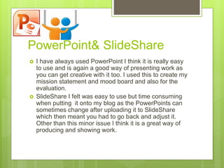 PowerPoint& SlideShare
 I have always used PowerPoint I think it is really easy
to use and is again a good way of presenting work as
you can get creative with it too. I used this to create my
mission statement and mood board and also for the
evaluation.
 SlideShare I felt was easy to use but time consuming
when putting it onto my blog as the PowerPoints can
sometimes change after uploading it to SlideShare
which then meant you had to go back and adjust it.
Other than this minor issue I think it is a great way of
producing and showing work.
 