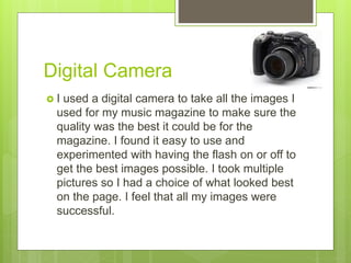Digital Camera
 I used a digital camera to take all the images I
used for my music magazine to make sure the
quality was the best it could be for the
magazine. I found it easy to use and
experimented with having the flash on or off to
get the best images possible. I took multiple
pictures so I had a choice of what looked best
on the page. I feel that all my images were
successful.
 