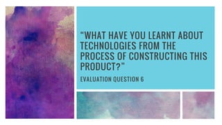 “WHAT HAVE YOU LEARNT ABOUT
TECHNOLOGIES FROM THE
PROCESS OF CONSTRUCTING THIS
PRODUCT?”
EVALUATION QUESTION 6
 