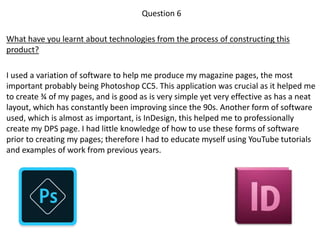 Question 6
What have you learnt about technologies from the process of constructing this
product?
I used a variation of software to help me produce my magazine pages, the most
important probably being Photoshop CC5. This application was crucial as it helped me
to create ¾ of my pages, and is good as is very simple yet very effective as has a neat
layout, which has constantly been improving since the 90s. Another form of software
used, which is almost as important, is InDesign, this helped me to professionally
create my DPS page. I had little knowledge of how to use these forms of software
prior to creating my pages; therefore I had to educate myself using YouTube tutorials
and examples of work from previous years.
 