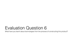Evaluation Question 6
What have you learnt about technologies from the process of constructing this product?
 