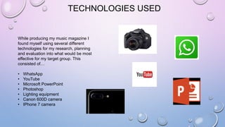 TECHNOLOGIES USED
While producing my music magazine I
found myself using several different
technologies for my research, planning
and evaluation into what would be most
effective for my target group. This
consisted of…
• WhatsApp
• YouTube
• Microsoft PowerPoint
• Photoshop
• Lighting equipment
• Canon 600D camera
• IPhone 7 camera
 