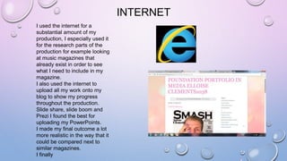INTERNET
I used the internet for a
substantial amount of my
production, I especially used it
for the research parts of the
production for example looking
at music magazines that
already exist in order to see
what I need to include in my
magazine.
I also used the internet to
upload all my work onto my
blog to show my progress
throughout the production.
Slide share, slide boom and
Prezi I found the best for
uploading my PowerPoints.
I made my final outcome a lot
more realistic in the way that it
could be compared next to
similar magazines.
I finally
 