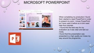 MICROSOFT POWERPOINT
When completing my production I found
that I started to need PowerPoint in order
to present my work. I chose PowerPoint
as I have used it before so id dint need
help from tutorials.
I found this the best way for my
evaluation as it was clear and laid out
nicely.
I found that the presentation was
presented to a high quality as I knew my
way around the programme.
 