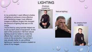 LIGHTING
In my production I used different shades
of lighting to achieve a more effective
and interesting image I took different
images at different angles this changed
the amount of lighting that was on the
image.
I found that by using tutorials helped me
to set up each piece of equipment. At the
start of the production I felt that natural
lighting would be better to create the
effects that I wanted but as I worked
more on the production I found that it
was actually better to use artificial
lighting as I wanted a shadow created on
some of my images.
Natural lighting
No shadow from
lighting
Shadows
created by
artificial light
 