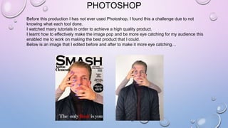 PHOTOSHOP
Before this production I has not ever used Photoshop, I found this a challenge due to not
knowing what each tool done.
I watched many tutorials in order to achieve a high quality product.
I learnt how to effectively make the image pop and be more eye catching for my audience this
enabled me to work on making the best product that I could.
Below is an image that I edited before and after to make it more eye catching…
 