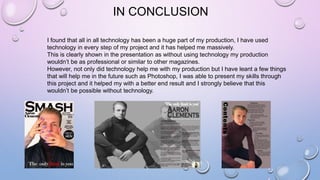 IN CONCLUSION
I found that all in all technology has been a huge part of my production, I have used
technology in every step of my project and it has helped me massively.
This is clearly shown in the presentation as without using technology my production
wouldn’t be as professional or similar to other magazines.
However, not only did technology help me with my production but I have leant a few things
that will help me in the future such as Photoshop, I was able to present my skills through
this project and it helped my with a better end result and I strongly believe that this
wouldn’t be possible without technology.
 
