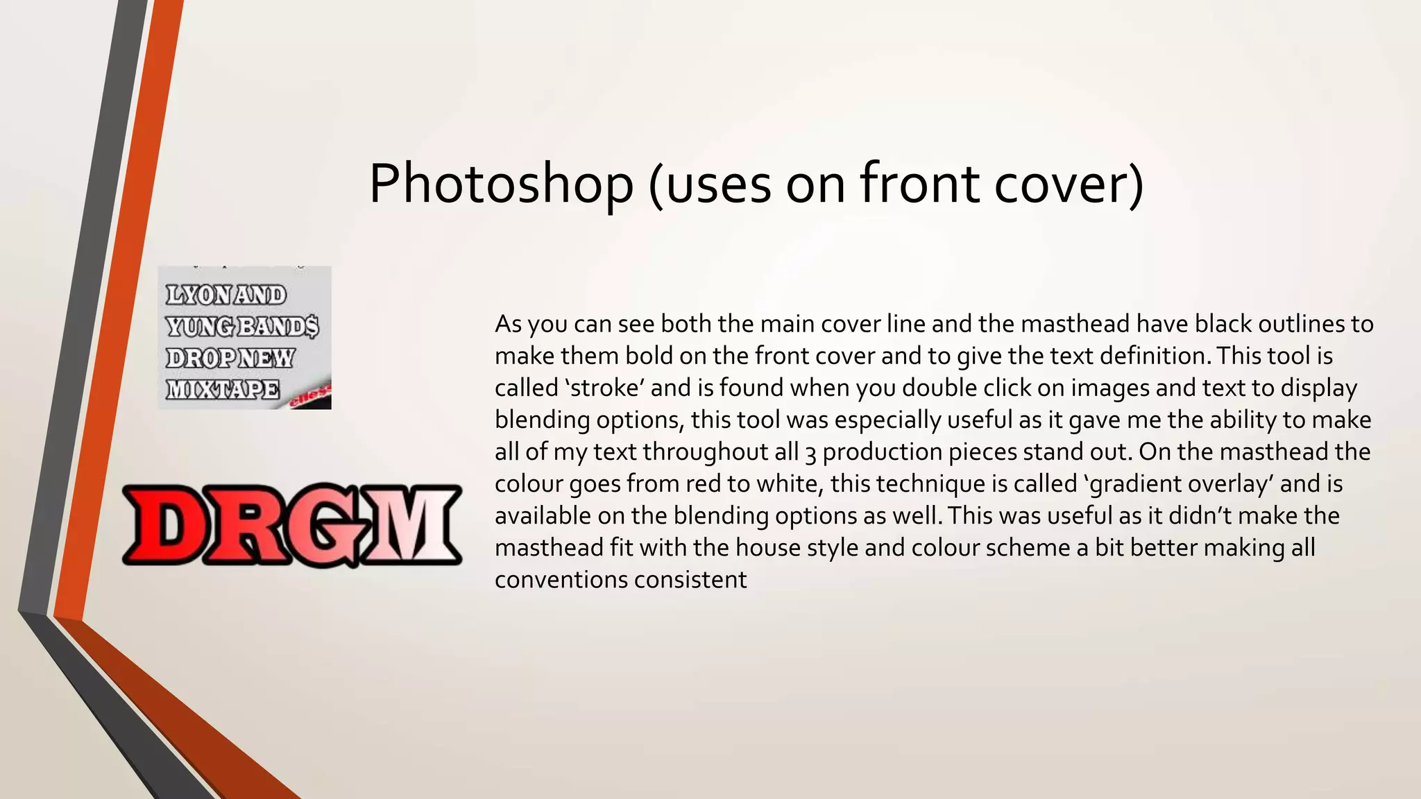 Photoshop (uses on front cover)
As you can see both the main cover line and the masthead have black outlines to
make them bold on the front cover and to give the text definition.This tool is
called ‘stroke’ and is found when you double click on images and text to display
blending options, this tool was especially useful as it gave me the ability to make
all of my text throughout all 3 production pieces stand out. On the masthead the
colour goes from red to white, this technique is called ‘gradient overlay’ and is
available on the blending options as well.This was useful as it didn’t make the
masthead fit with the house style and colour scheme a bit better making all
conventions consistent
 